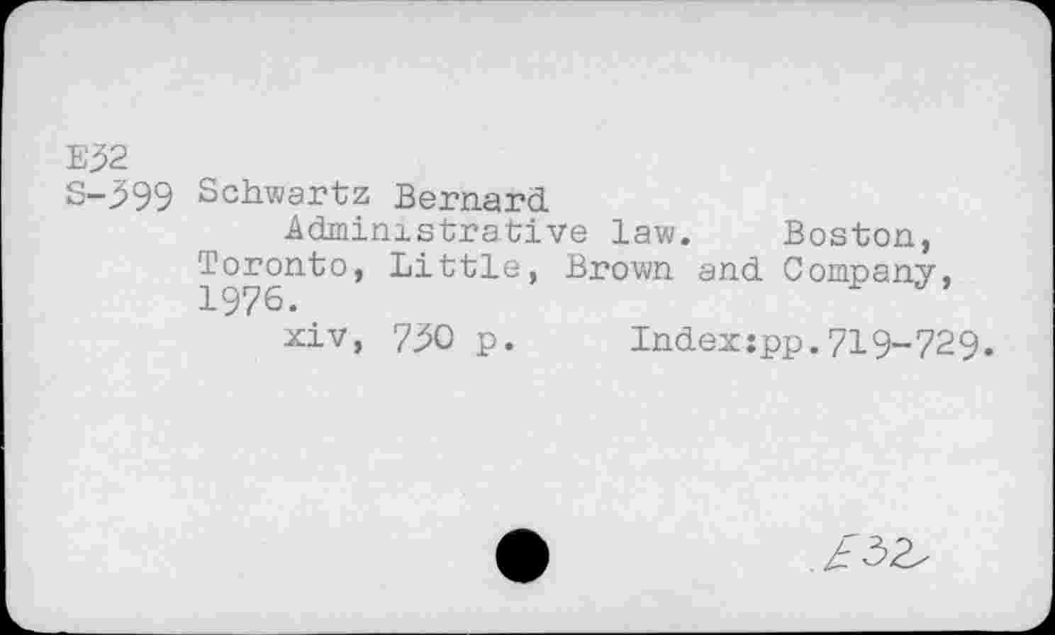 ﻿E32
S-399 Schwartz Bernard
Administrative law. Boston, Toronto, Little, Brown and Company, 1976.
xiv, 7^0 p.	Index:pp.719-729.
. £ 32/